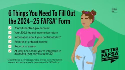 6 Things You Need To Fill Out for the 2024-25 FAFSA Form: Your StudentAid.gov account, Your 2022 Federal income tax return, Information about your contributors, Records of untaxed income, Records of assets, At least one school you're interested in attending (you may list up to 20)